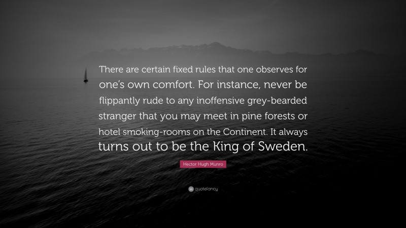 Hector Hugh Munro Quote: “There are certain fixed rules that one observes for one’s own comfort. For instance, never be flippantly rude to any inoffensive grey-bearded stranger that you may meet in pine forests or hotel smoking-rooms on the Continent. It always turns out to be the King of Sweden.”