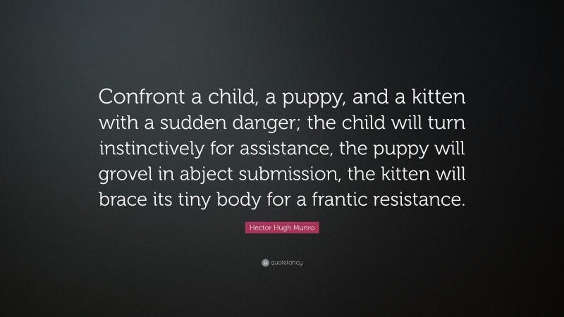 Hector Hugh Munro Quote: “Confront a child, a puppy, and a kitten with a sudden danger; the child will turn instinctively for assistance, the puppy will grovel in abject submission, the kitten will brace its tiny body for a frantic resistance.”