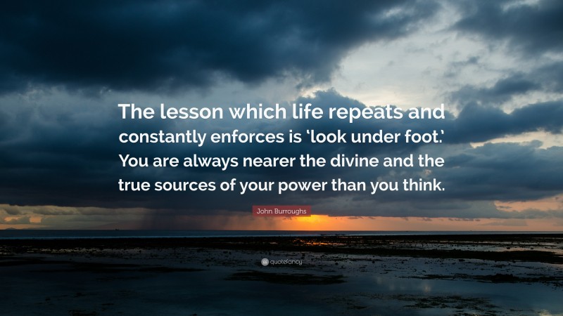 John Burroughs Quote: “The lesson which life repeats and constantly enforces is ‘look under foot.’ You are always nearer the divine and the true sources of your power than you think.”
