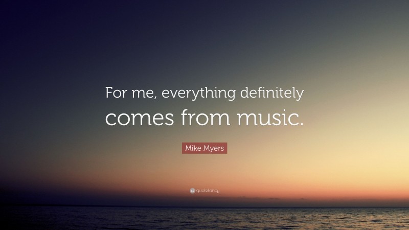 Mike Myers Quote: “For me, everything definitely comes from music.”