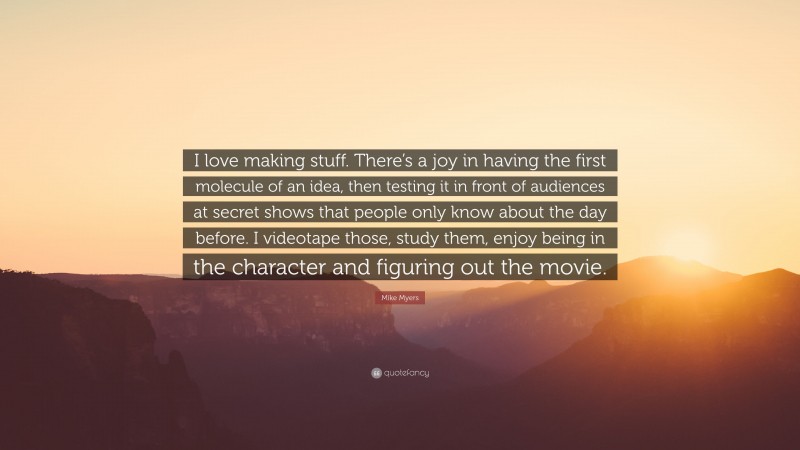 Mike Myers Quote: “I love making stuff. There’s a joy in having the first molecule of an idea, then testing it in front of audiences at secret shows that people only know about the day before. I videotape those, study them, enjoy being in the character and figuring out the movie.”