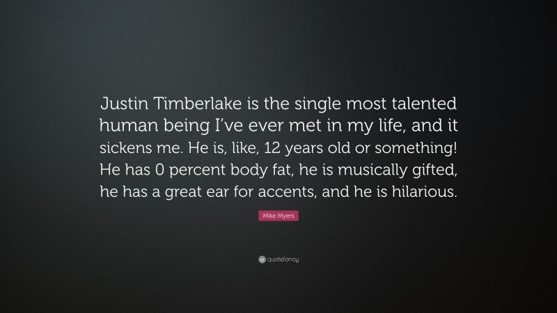 Mike Myers Quote: “Justin Timberlake is the single most talented human being I’ve ever met in my life, and it sickens me. He is, like, 12 years old or something! He has 0 percent body fat, he is musically gifted, he has a great ear for accents, and he is hilarious.”