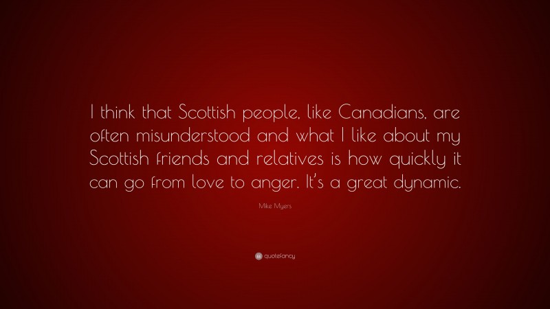 Mike Myers Quote: “I think that Scottish people, like Canadians, are often misunderstood and what I like about my Scottish friends and relatives is how quickly it can go from love to anger. It’s a great dynamic.”