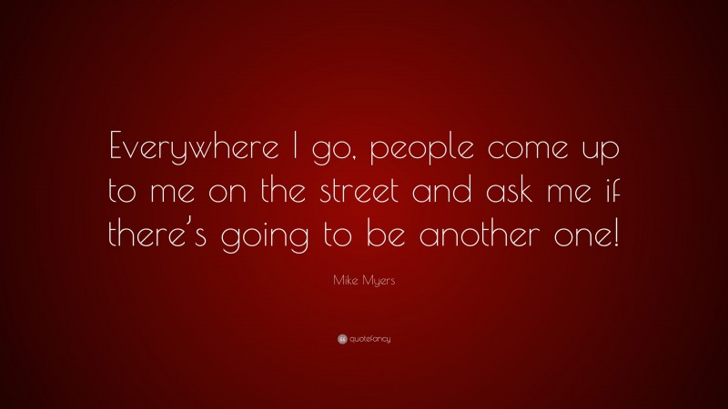 Mike Myers Quote: “Everywhere I go, people come up to me on the street and ask me if there’s going to be another one!”