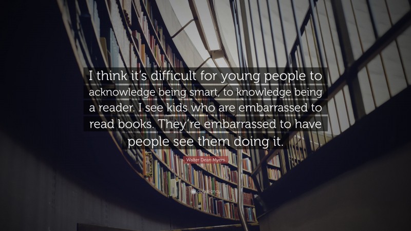 Walter Dean Myers Quote: “I think it’s difficult for young people to acknowledge being smart, to knowledge being a reader. I see kids who are embarrassed to read books. They’re embarrassed to have people see them doing it.”