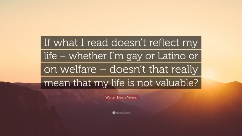 Walter Dean Myers Quote: “If what I read doesn’t reflect my life – whether I’m gay or Latino or on welfare – doesn’t that really mean that my life is not valuable?”