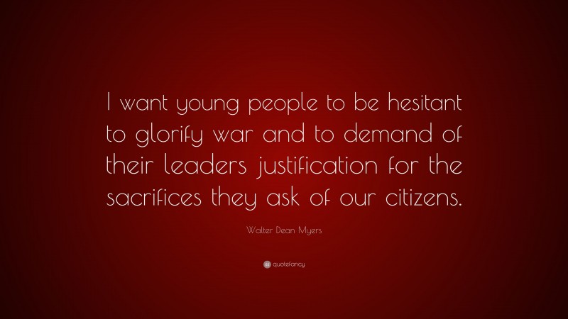 Walter Dean Myers Quote: “I want young people to be hesitant to glorify war and to demand of their leaders justification for the sacrifices they ask of our citizens.”