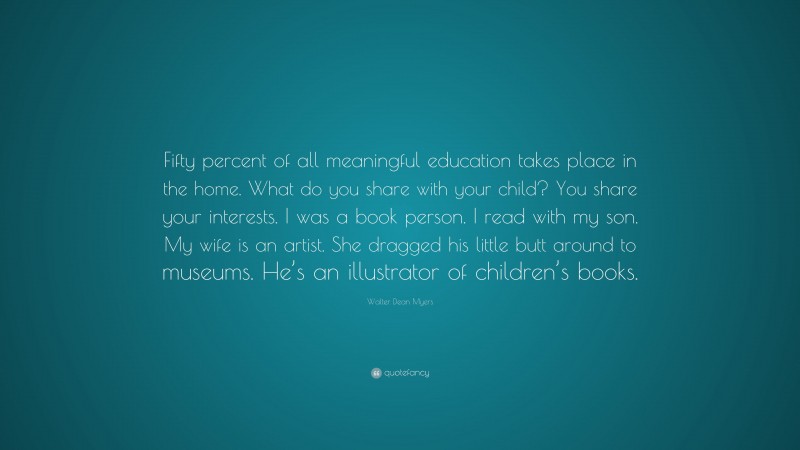 Walter Dean Myers Quote: “Fifty percent of all meaningful education takes place in the home. What do you share with your child? You share your interests. I was a book person. I read with my son. My wife is an artist. She dragged his little butt around to museums. He’s an illustrator of children’s books.”