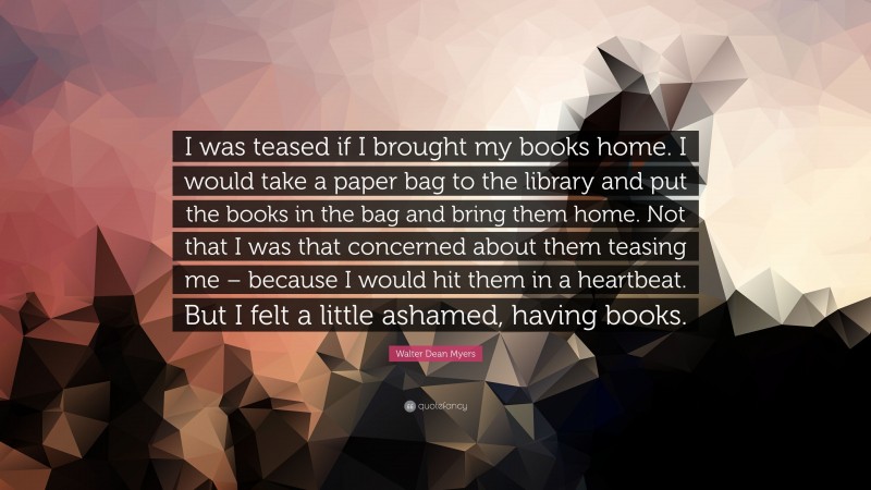 Walter Dean Myers Quote: “I was teased if I brought my books home. I would take a paper bag to the library and put the books in the bag and bring them home. Not that I was that concerned about them teasing me – because I would hit them in a heartbeat. But I felt a little ashamed, having books.”