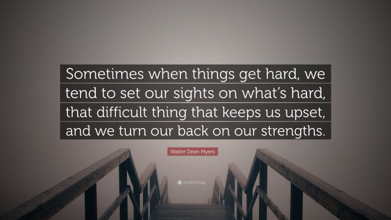 Walter Dean Myers Quote: “Sometimes when things get hard, we tend to set our sights on what’s hard, that difficult thing that keeps us upset, and we turn our back on our strengths.”