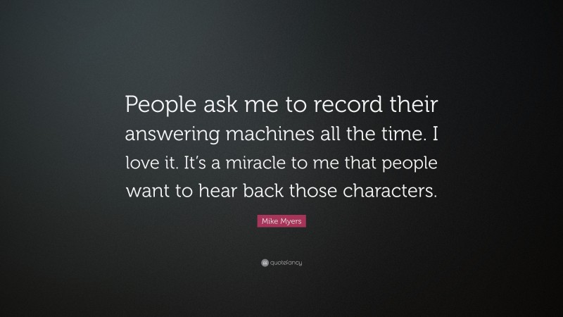 Mike Myers Quote: “People ask me to record their answering machines all the time. I love it. It’s a miracle to me that people want to hear back those characters.”