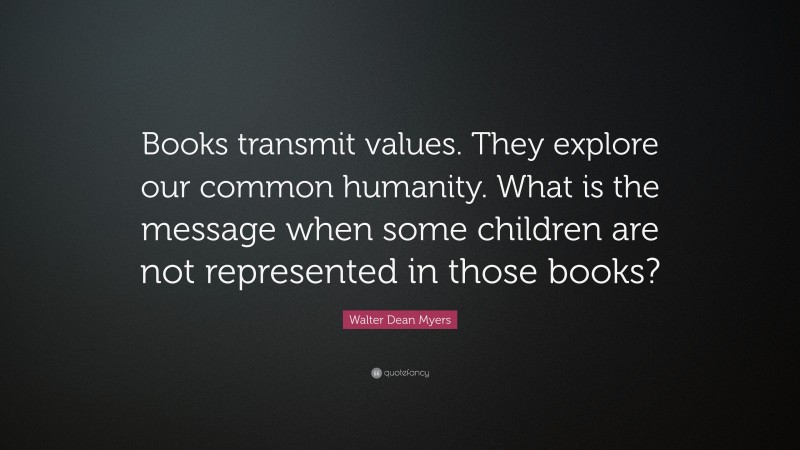 Walter Dean Myers Quote: “Books transmit values. They explore our common humanity. What is the message when some children are not represented in those books?”