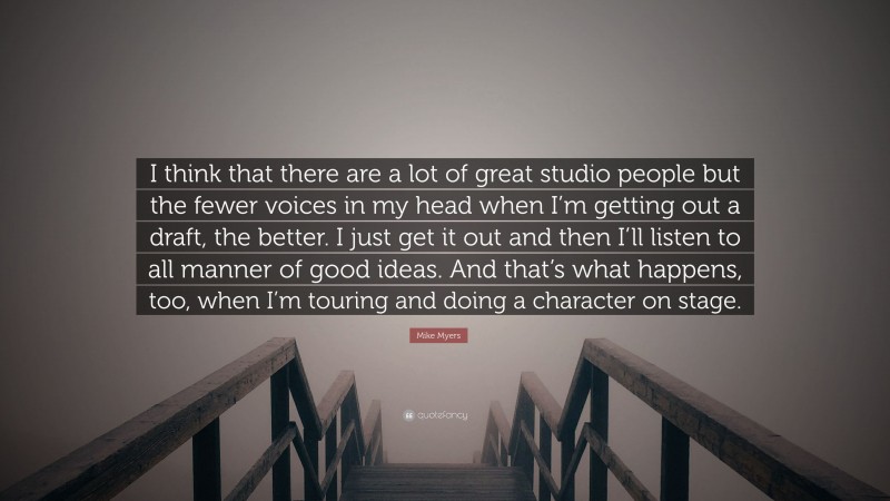 Mike Myers Quote: “I think that there are a lot of great studio people but the fewer voices in my head when I’m getting out a draft, the better. I just get it out and then I’ll listen to all manner of good ideas. And that’s what happens, too, when I’m touring and doing a character on stage.”