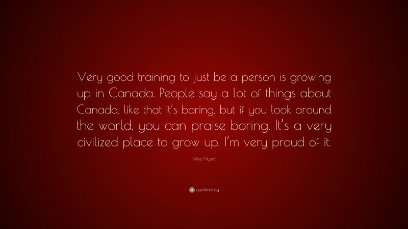 Mike Myers Quote: “Very good training to just be a person is growing up in Canada. People say a lot of things about Canada, like that it’s boring, but if you look around the world, you can praise boring. It’s a very civilized place to grow up. I’m very proud of it.”