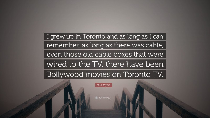 Mike Myers Quote: “I grew up in Toronto and as long as I can remember, as long as there was cable, even those old cable boxes that were wired to the TV, there have been Bollywood movies on Toronto TV.”