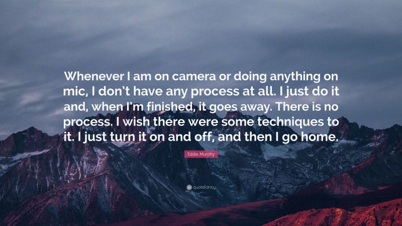 Eddie Murphy Quote: “Whenever I am on camera or doing anything on mic, I don’t have any process at all. I just do it and, when I’m finished, it goes away. There is no process. I wish there were some techniques to it. I just turn it on and off, and then I go home.”