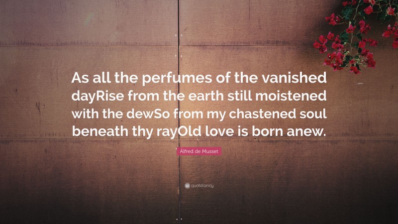 Alfred de Musset Quote: “As all the perfumes of the vanished dayRise from the earth still moistened with the dewSo from my chastened soul beneath thy rayOld love is born anew.”