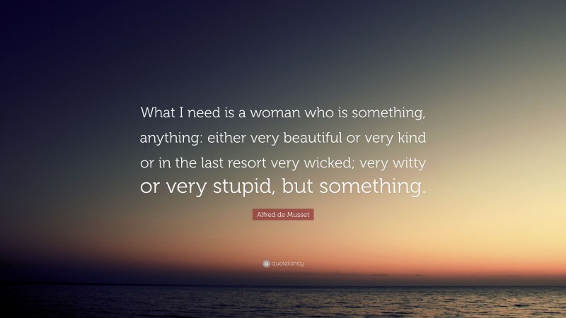 Alfred de Musset Quote: “What I need is a woman who is something, anything: either very beautiful or very kind or in the last resort very wicked; very witty or very stupid, but something.”