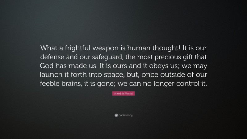 Alfred de Musset Quote: “What a frightful weapon is human thought! It is our defense and our safeguard, the most precious gift that God has made us. It is ours and it obeys us; we may launch it forth into space, but, once outside of our feeble brains, it is gone; we can no longer control it.”