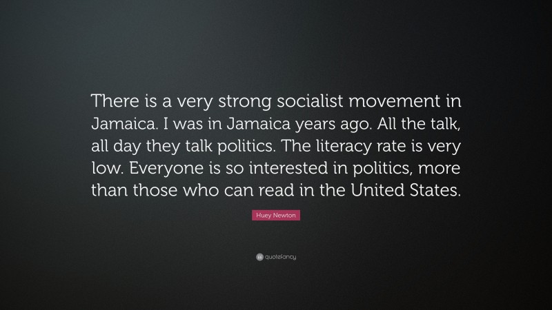 Huey Newton Quote: “There is a very strong socialist movement in Jamaica. I was in Jamaica years ago. All the talk, all day they talk politics. The literacy rate is very low. Everyone is so interested in politics, more than those who can read in the United States.”