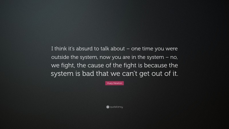 Huey Newton Quote: “I think it’s absurd to talk about – one time you were outside the system, now you are in the system – no, we fight, the cause of the fight is because the system is bad that we can’t get out of it.”