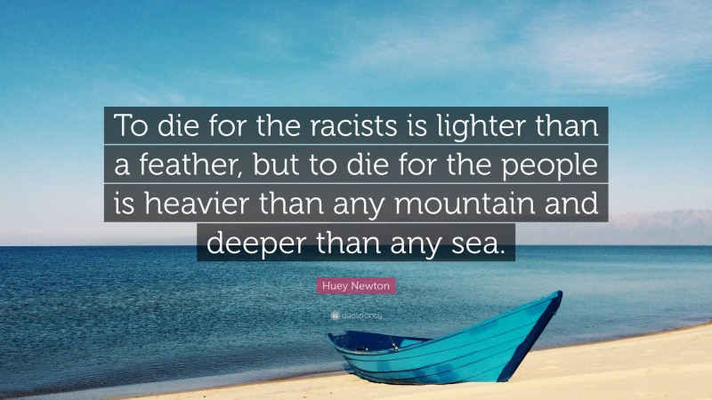 Huey Newton Quote: “To die for the racists is lighter than a feather, but to die for the people is heavier than any mountain and deeper than any sea.”