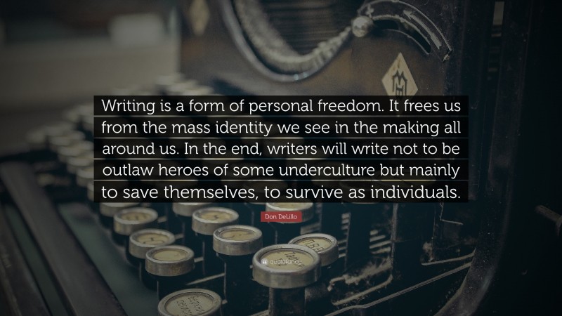 Don DeLillo Quote: “Writing is a form of personal freedom. It frees us from the mass identity we see in the making all around us. In the end, writers will write not to be outlaw heroes of some underculture but mainly to save themselves, to survive as individuals.”