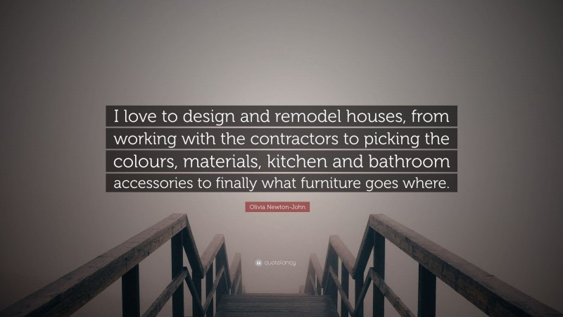 Olivia Newton-John Quote: “I love to design and remodel houses, from working with the contractors to picking the colours, materials, kitchen and bathroom accessories to finally what furniture goes where.”
