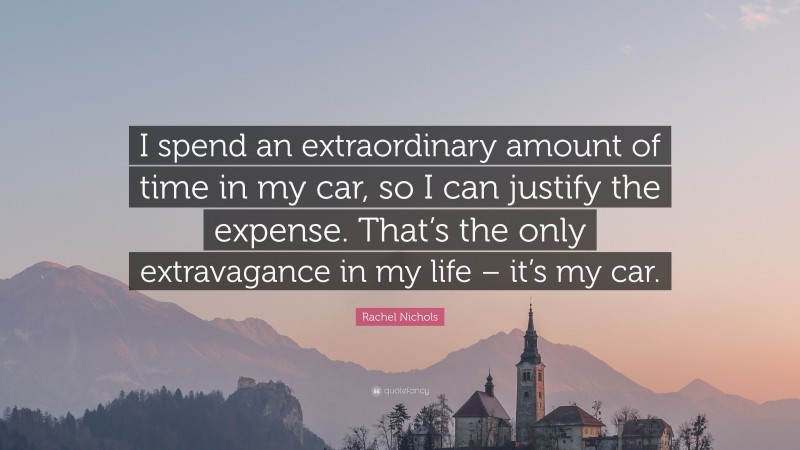 Rachel Nichols Quote: “I spend an extraordinary amount of time in my car, so I can justify the expense. That’s the only extravagance in my life – it’s my car.”