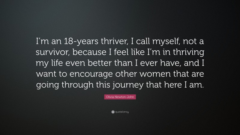 Olivia Newton-John Quote: “I’m an 18-years thriver, I call myself, not a survivor, because I feel like I’m in thriving my life even better than I ever have, and I want to encourage other women that are going through this journey that here I am.”