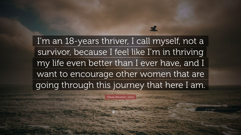 Olivia Newton-John Quote: “I’m an 18-years thriver, I call myself, not a survivor, because I feel like I’m in thriving my life even better than I ever have, and I want to encourage other women that are going through this journey that here I am.”
