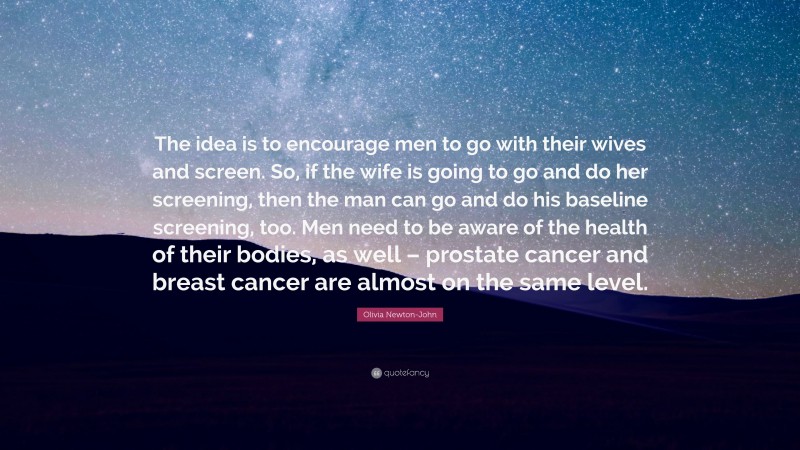 Olivia Newton-John Quote: “The idea is to encourage men to go with their wives and screen. So, if the wife is going to go and do her screening, then the man can go and do his baseline screening, too. Men need to be aware of the health of their bodies, as well – prostate cancer and breast cancer are almost on the same level.”