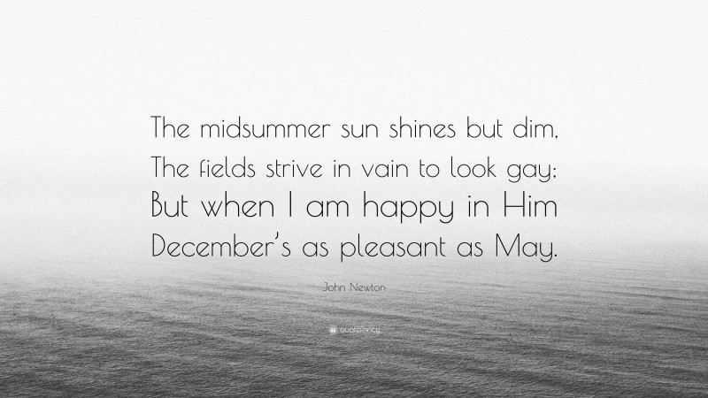 John Newton Quote: “The midsummer sun shines but dim, The fields strive in vain to look gay; But when I am happy in Him December’s as pleasant as May.”
