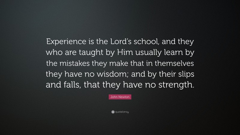 John Newton Quote: “Experience is the Lord’s school, and they who are taught by Him usually learn by the mistakes they make that in themselves they have no wisdom; and by their slips and falls, that they have no strength.”