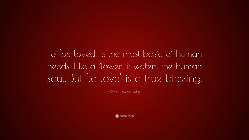 Olivia Newton-John Quote: “To ‘be loved’ is the most basic of human needs. Like a flower, it waters the human soul. But ‘to love’ is a true blessing.”