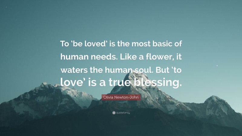 Olivia Newton-John Quote: “To ‘be loved’ is the most basic of human needs. Like a flower, it waters the human soul. But ‘to love’ is a true blessing.”