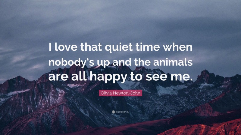 Olivia Newton-John Quote: “I love that quiet time when nobody’s up and the animals are all happy to see me.”