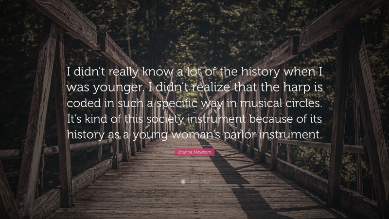 Joanna Newsom Quote: “I didn’t really know a lot of the history when I was younger. I didn’t realize that the harp is coded in such a specific way in musical circles. It’s kind of this society instrument because of its history as a young woman’s parlor instrument.”