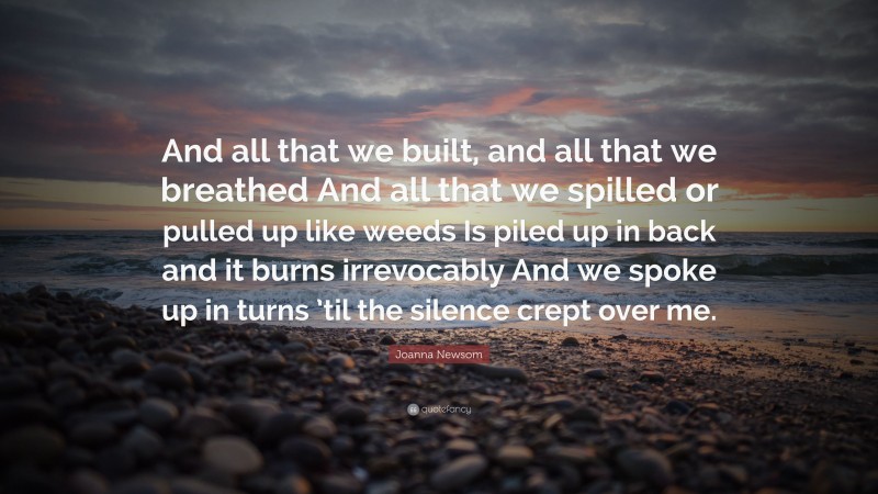 Joanna Newsom Quote: “And all that we built, and all that we breathed And all that we spilled or pulled up like weeds Is piled up in back and it burns irrevocably And we spoke up in turns ’til the silence crept over me.”