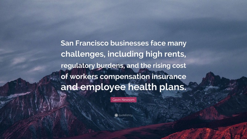 Gavin Newsom Quote: “San Francisco businesses face many challenges, including high rents, regulatory burdens, and the rising cost of workers compensation insurance and employee health plans.”