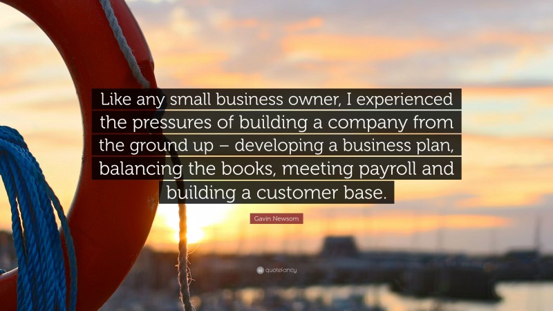 Gavin Newsom Quote: “Like any small business owner, I experienced the pressures of building a company from the ground up – developing a business plan, balancing the books, meeting payroll and building a customer base.”