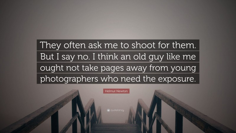 Helmut Newton Quote: “They often ask me to shoot for them. But I say no. I think an old guy like me ought not take pages away from young photographers who need the exposure.”