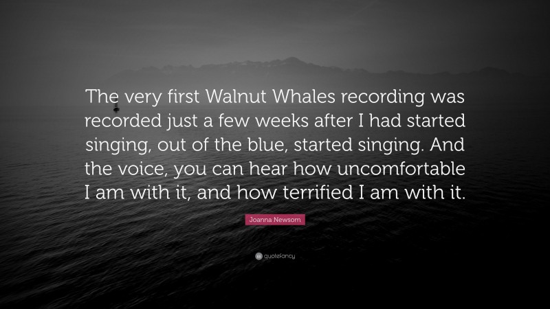 Joanna Newsom Quote: “The very first Walnut Whales recording was recorded just a few weeks after I had started singing, out of the blue, started singing. And the voice, you can hear how uncomfortable I am with it, and how terrified I am with it.”