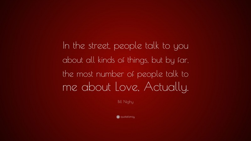 Bill Nighy Quote: “In the street, people talk to you about all kinds of things, but by far, the most number of people talk to me about Love, Actually.”