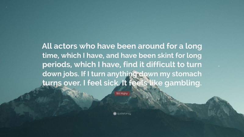 Bill Nighy Quote: “All actors who have been around for a long time, which I have, and have been skint for long periods, which I have, find it difficult to turn down jobs. If I turn anything down my stomach turns over. I feel sick. It feels like gambling.”