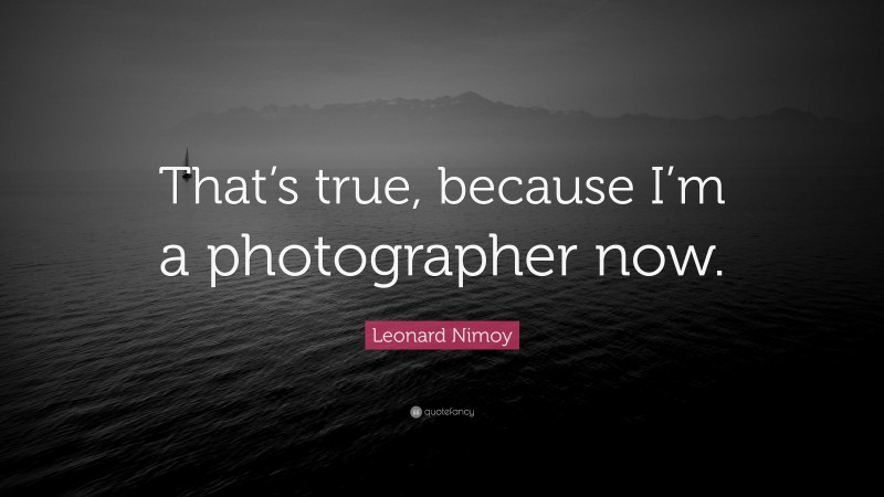 Leonard Nimoy Quote: “That’s true, because I’m a photographer now.”