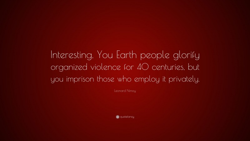 Leonard Nimoy Quote: “Interesting. You Earth people glorify organized violence for 40 centuries, but you imprison those who employ it privately.”