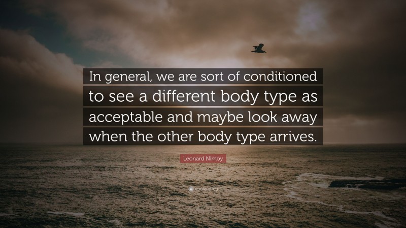 Leonard Nimoy Quote: “In general, we are sort of conditioned to see a different body type as acceptable and maybe look away when the other body type arrives.”