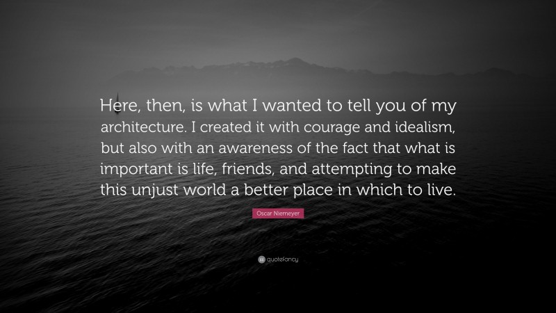 Oscar Niemeyer Quote: “Here, then, is what I wanted to tell you of my architecture. I created it with courage and idealism, but also with an awareness of the fact that what is important is life, friends, and attempting to make this unjust world a better place in which to live.”