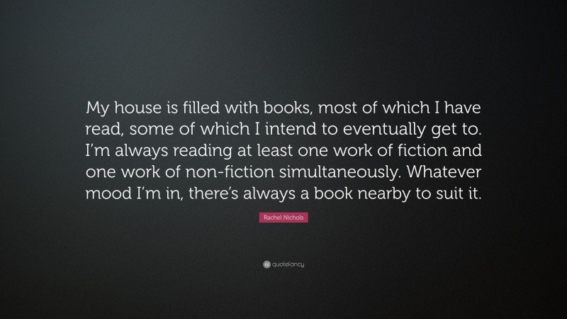 Rachel Nichols Quote: “My house is filled with books, most of which I have read, some of which I intend to eventually get to. I’m always reading at least one work of fiction and one work of non-fiction simultaneously. Whatever mood I’m in, there’s always a book nearby to suit it.”